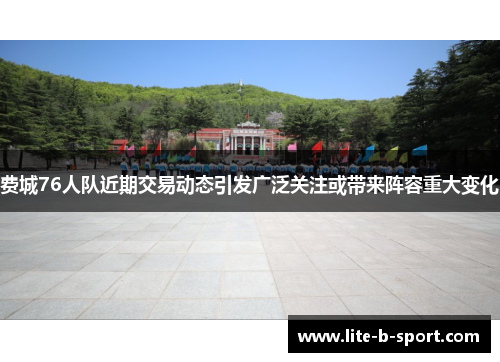 费城76人队近期交易动态引发广泛关注或带来阵容重大变化