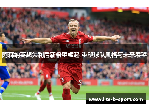 阿森纳英超失利后新希望崛起 重塑球队风格与未来展望