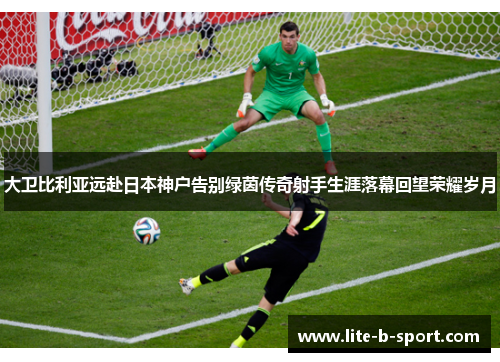 大卫比利亚远赴日本神户告别绿茵传奇射手生涯落幕回望荣耀岁月