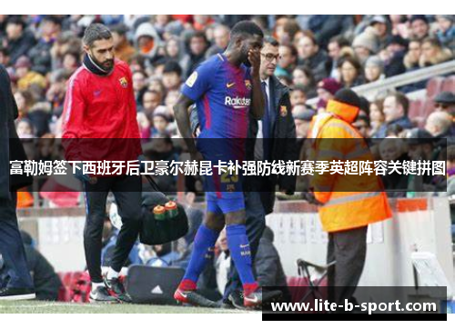 富勒姆签下西班牙后卫豪尔赫昆卡补强防线新赛季英超阵容关键拼图