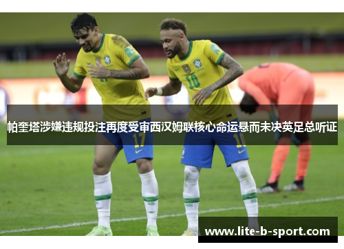 帕奎塔涉嫌违规投注再度受审西汉姆联核心命运悬而未决英足总听证