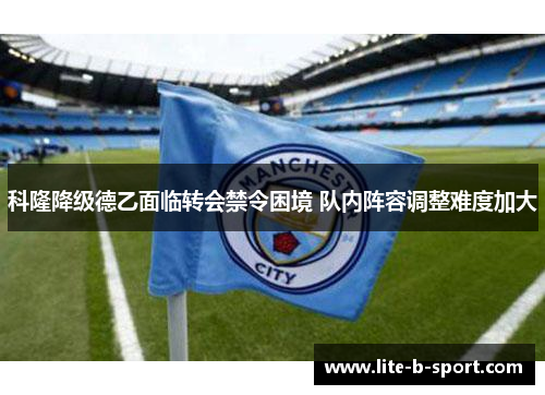 科隆降级德乙面临转会禁令困境 队内阵容调整难度加大