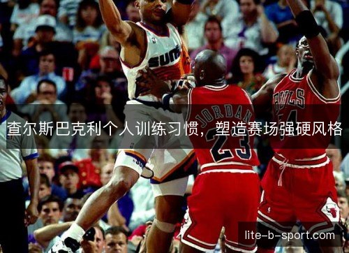 查尔斯巴克利个人训练习惯，塑造赛场强硬风格