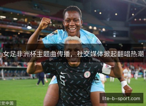 女足非洲杯主题曲传播，社交媒体掀起翻唱热潮